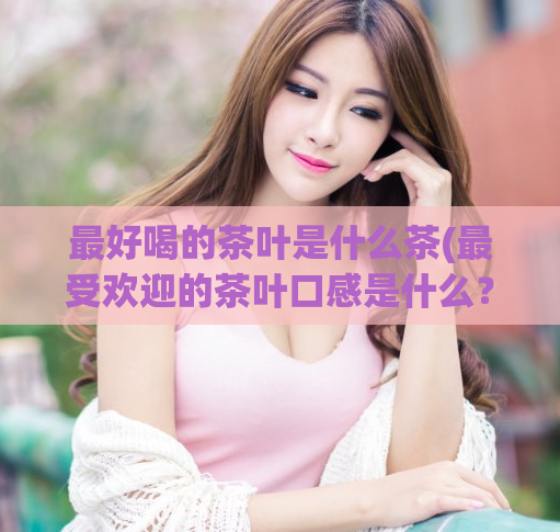 最好喝的茶叶是什么茶(最受欢迎的茶叶口感是什么？)