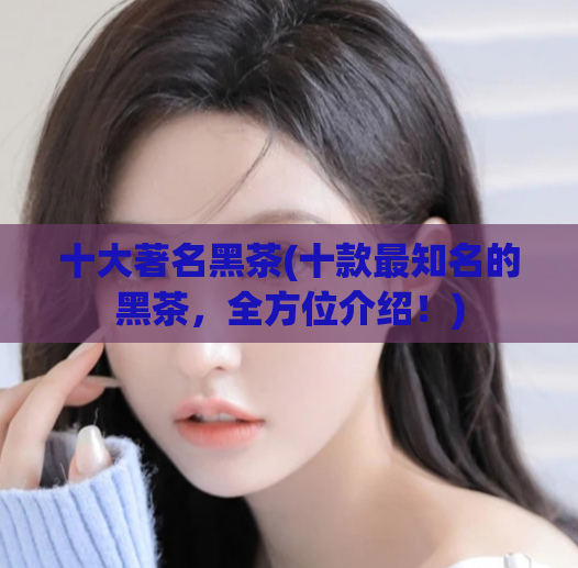 十大著名黑茶(十款最知名的黑茶，全方位介绍！)
