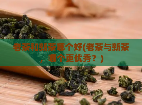 老茶和新茶哪个好(老茶与新茶，哪个更优秀？)