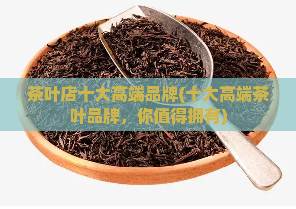 茶叶店十大高端品牌(十大高端茶叶品牌，你值得拥有)