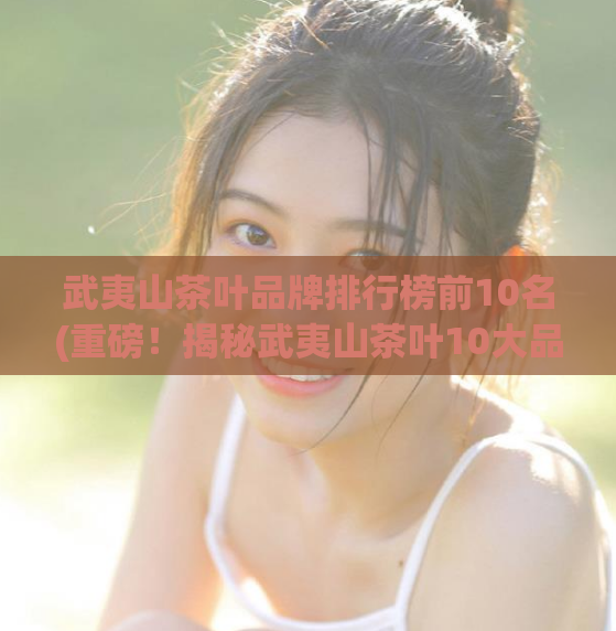 武夷山茶叶品牌排行榜前10名(重磅！揭秘武夷山茶叶10大品牌排行！)