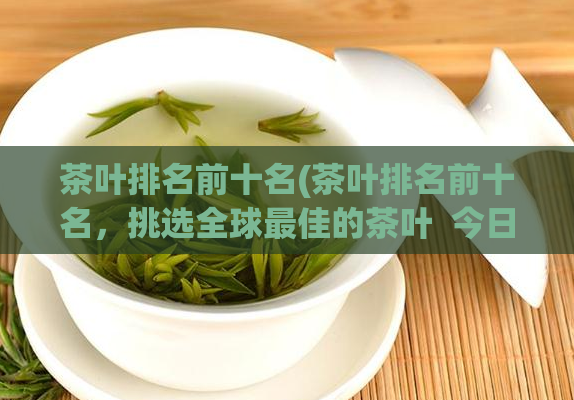 茶叶排名前十名(茶叶排名前十名,挑选全球最佳的茶叶 今日茶评)