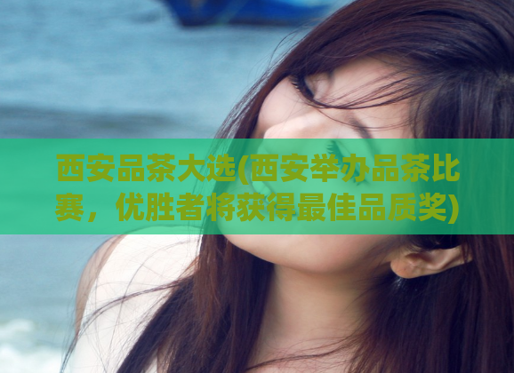 西安品茶大选(西安举办品茶比赛，优胜者将获得最佳品质奖)