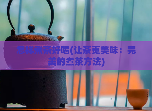 怎样煮茶好喝(让茶更美味：完美的煮茶方法)