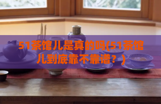 51茶馆儿是真的吗(51茶馆儿到底靠不靠谱？)