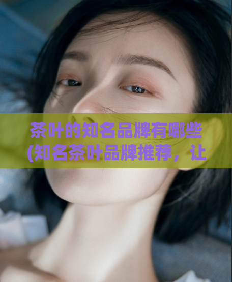 茶叶的知名品牌有哪些(知名茶叶品牌推荐，让你品尝优质茶香！)
