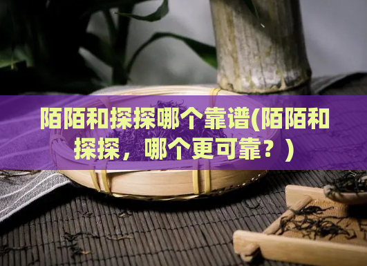 陌陌和探探哪个靠谱(陌陌和探探，哪个更可靠？)