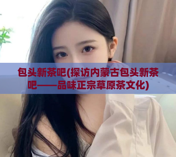 包头新茶吧(探访内蒙古包头新茶吧——品味正宗草原茶文化)