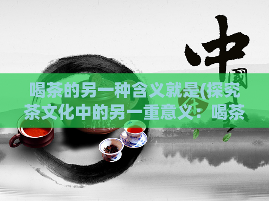 喝茶的另一种含义就是(探究茶文化中的另一重意义：喝茶所传递的深层含义)