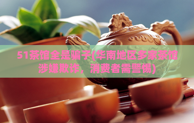 51茶馆全是骗子(华南地区多家茶馆涉嫌欺诈，消费者需警惕)