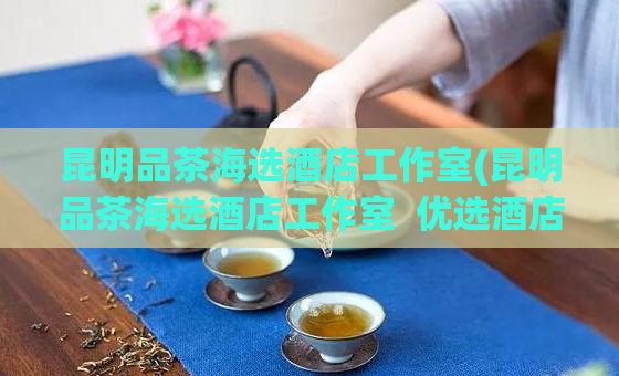 昆明品茶海选酒店工作室(昆明品茶海选酒店工作室  优选酒店，品味生活)