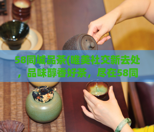 58同城品茶(唯美社交新去处,品味醇香好茶,尽在58同城)