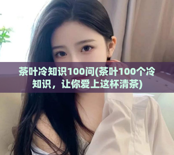 茶叶冷知识100问(茶叶100个冷知识，让你爱上这杯清茶)