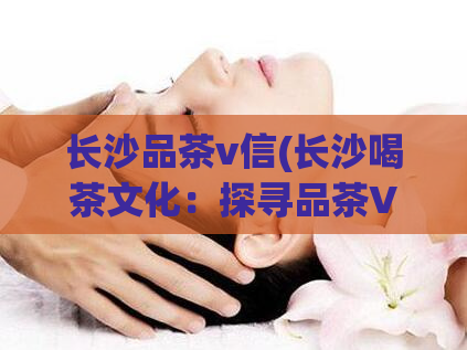 长沙品茶v信(长沙喝茶文化：探寻品茶V信的魅力)