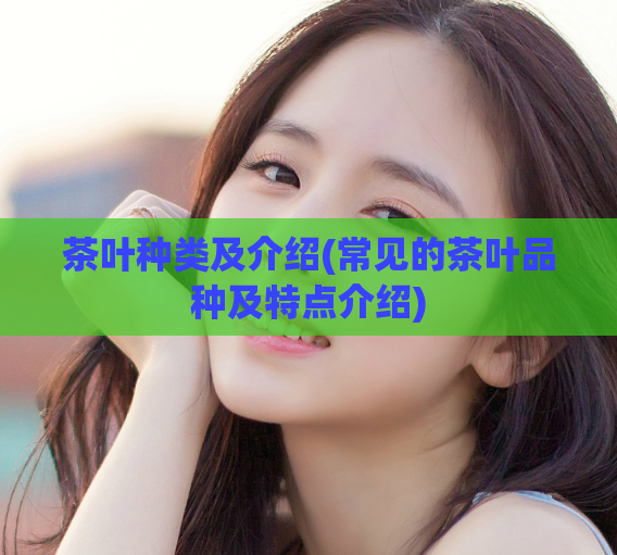 茶叶种类及介绍(常见的茶叶品种及特点介绍)