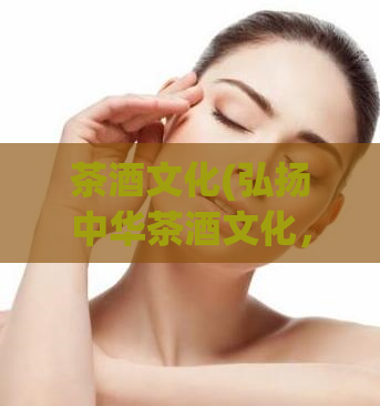 茶酒文化(弘扬中华茶酒文化,传承千年文明)