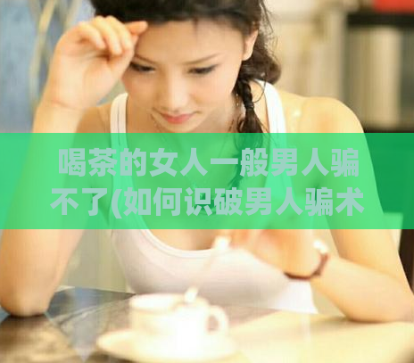 喝茶的女人一般男人骗不了(如何识破男人骗术？茶水是最好的防线！)