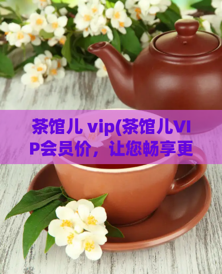 茶馆儿 vip(茶馆儿VIP会员价，让您畅享更多优质资源！)