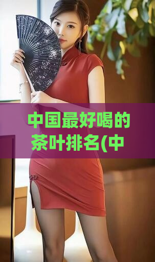 中国最好喝的茶叶排名(中国顶级茶叶排名榜单)