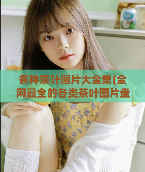 各种茶叶图片大全集(全网最全的各类茶叶图片盘点)