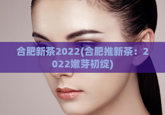 合肥新茶2022(合肥推新茶:2022嫩芽初绽)