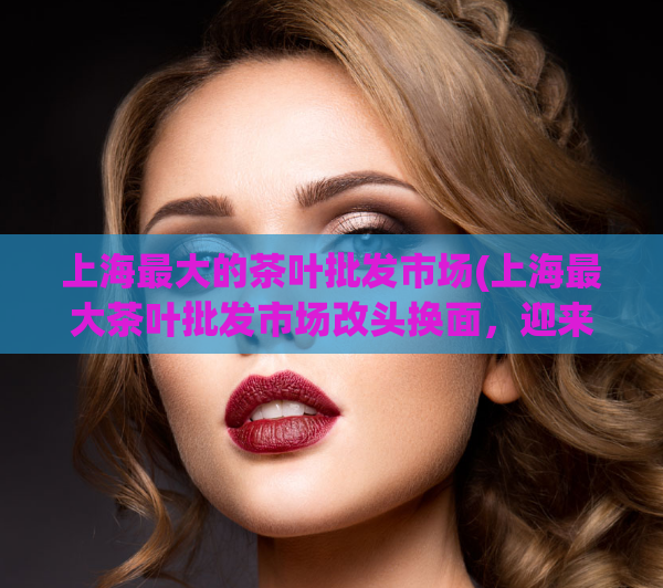 上海最大的茶叶批发市场(上海最大茶叶批发市场改头换面，迎来新气象)