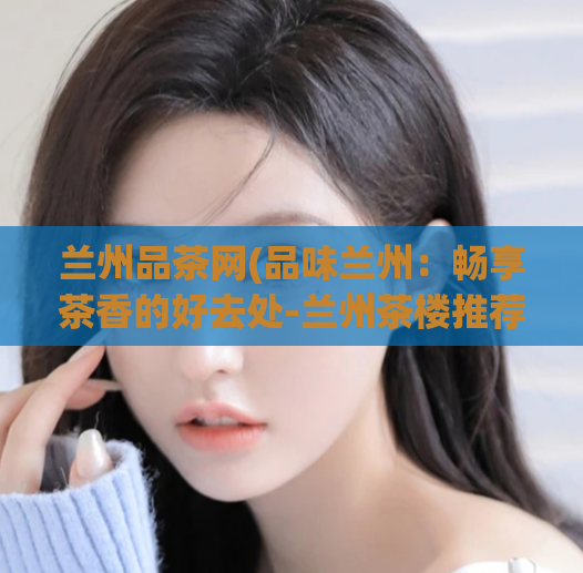 兰州品茶网(品味兰州：畅享茶香的好去处-兰州茶楼推荐)