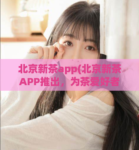 北京新茶app(北京新茶APP推出，为茶爱好者带来前所未有的新体验)