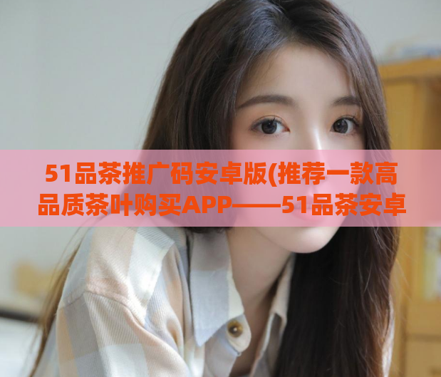 51品茶推广码安卓版(推荐一款高品质茶叶购买APP——51品茶安卓版)
