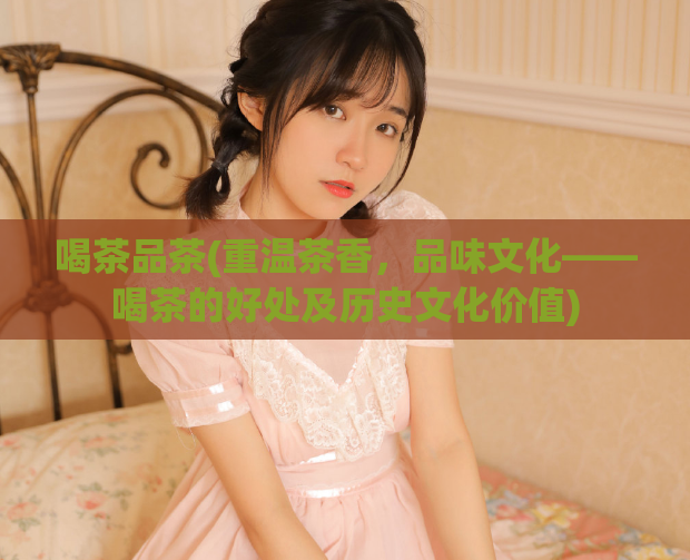 喝茶品茶(重温茶香，品味文化——喝茶的好处及历史文化价值)
