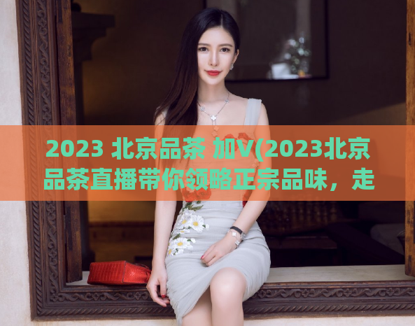 2023 北京品茶 加V(2023北京品茶直播带你领略正宗品味，走进品茶文化)