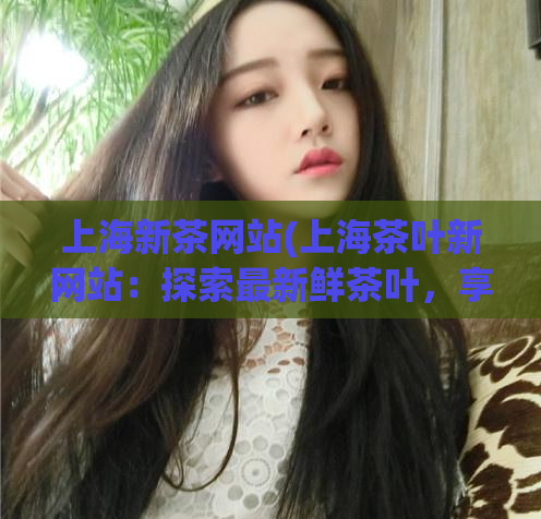 上海新茶网站(上海茶叶新网站:探索最新鲜茶叶,享受健康生活)