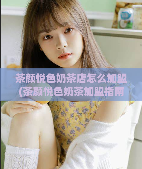 茶颜悦色奶茶店怎么加盟(茶颜悦色奶茶加盟指南，让你轻松创业！)