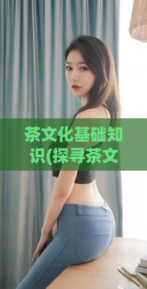 茶文化基础知识(探寻茶文化的根源与精髓)