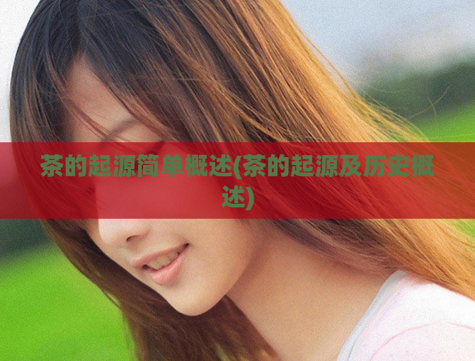 茶的起源简单概述(茶的起源及历史概述)