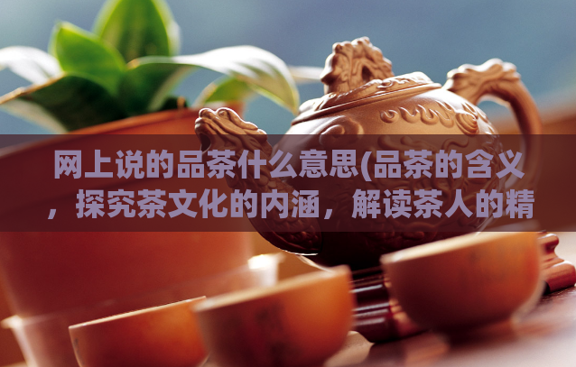 网上说的品茶什么意思(品茶的含义，探究茶文化的内涵，解读茶人的精神世界)