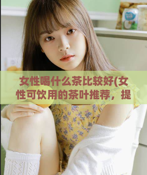 女性喝什么茶比较好(女性可饮用的茶叶推荐,提升健康不容错过!)