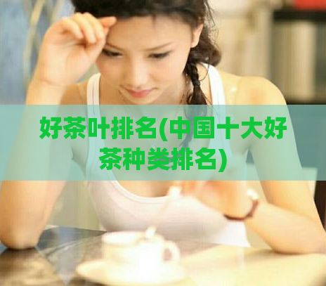 好茶叶排名(中国十大好茶种类排名)