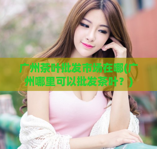 广州茶叶批发市场在哪(广州哪里可以批发茶叶？)
