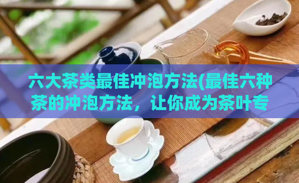 六大茶类最佳冲泡方法(最佳六种茶的冲泡方法，让你成为茶叶专家)