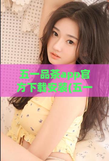 五一品茶app官方下载安装(五一节品茶好去处，下载官方app享更多福利)