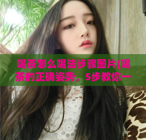 喝茶怎么喝法步骤图片(喝茶的正确姿势，5步教你一口好茶)