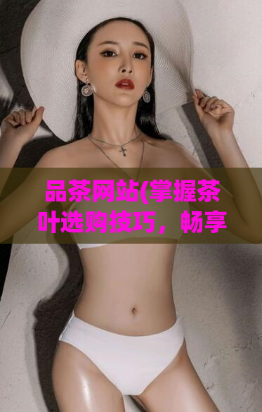 品茶网站(掌握茶叶选购技巧,畅享品茶网站的茶道之旅)