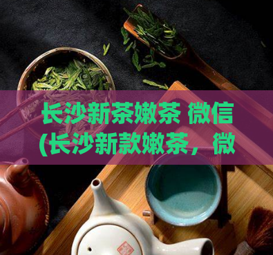 长沙新茶嫩茶 微信(长沙新款嫩茶,微信上线,独具魅力)