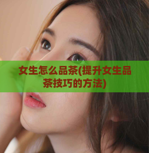 女生怎么品茶(提升女生品茶技巧的方法)