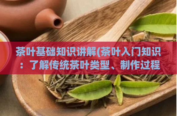 茶叶基础知识讲解(茶叶入门知识:了解传统茶叶类型、制作过程及饮用技巧)