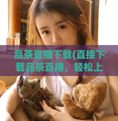 品茶直播下载(直接下载品茶直播，轻松上茶艺课！)