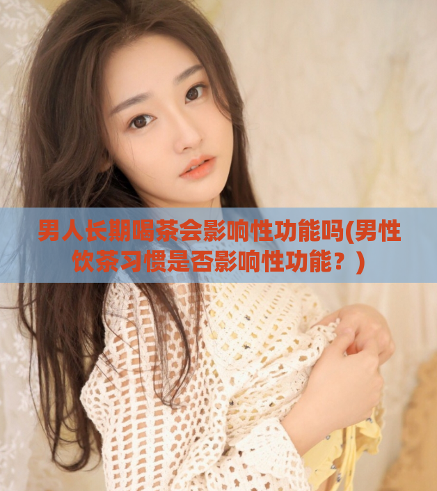 男人长期喝茶会影响性功能吗(男性饮茶习惯是否影响性功能？)