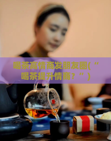 喝茶高情商发朋友圈(“喝茶提升情商？”)