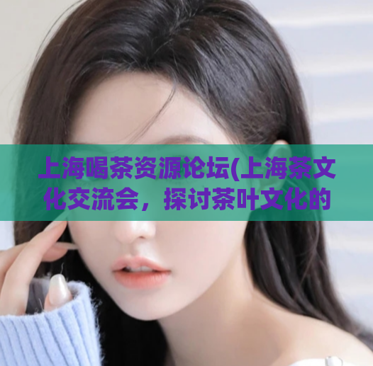 上海喝茶资源论坛(上海茶文化交流会,探讨茶叶文化的习俗和历史)